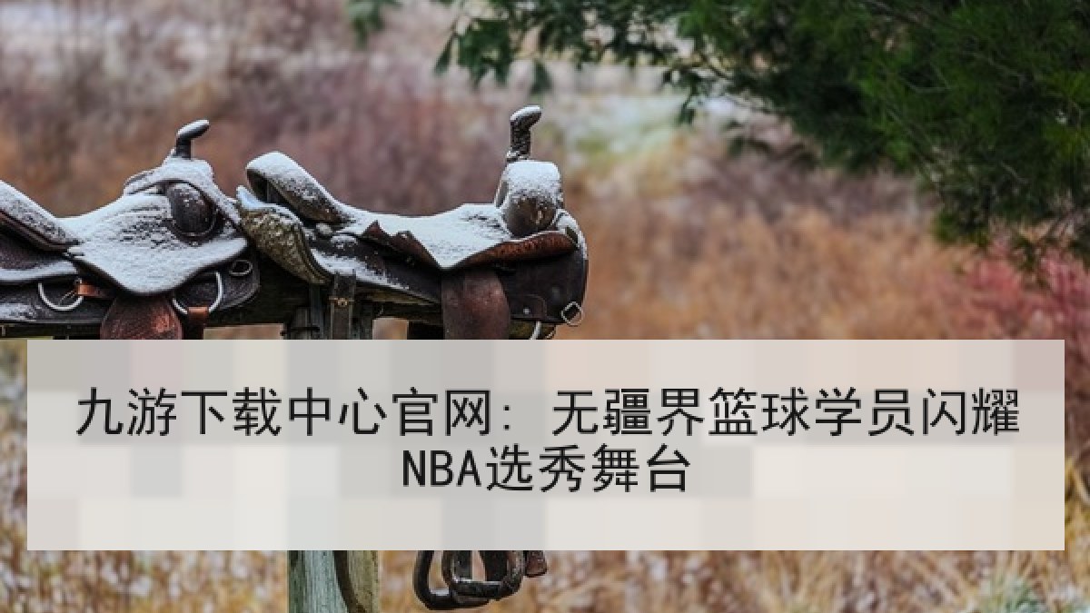 九游下载中心官网: 无疆界篮球学员闪耀NBA选秀舞台 九游下载中心官网: 无疆界篮球学员闪耀NBA选秀舞台