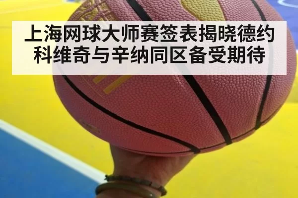 上海网球大师赛签表揭晓德约科维奇与辛纳同区备受期待