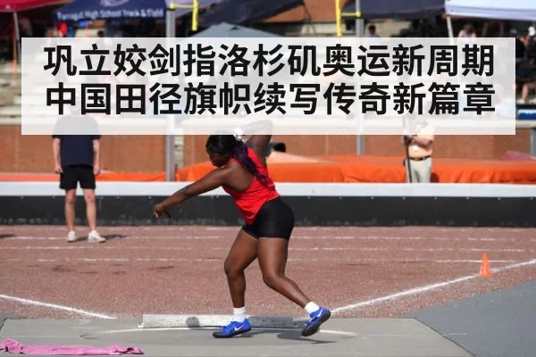 巩立姣剑指洛杉矶奥运新周期中国田径旗帜续写传奇新篇章