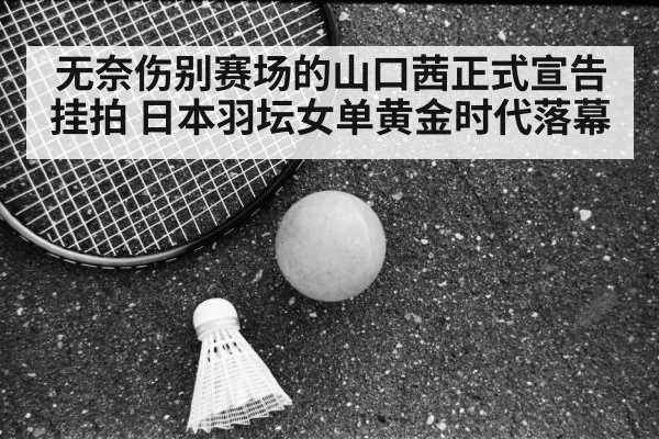 无奈伤别赛场的山口茜正式宣告挂拍 日本羽坛女单黄金时代落幕